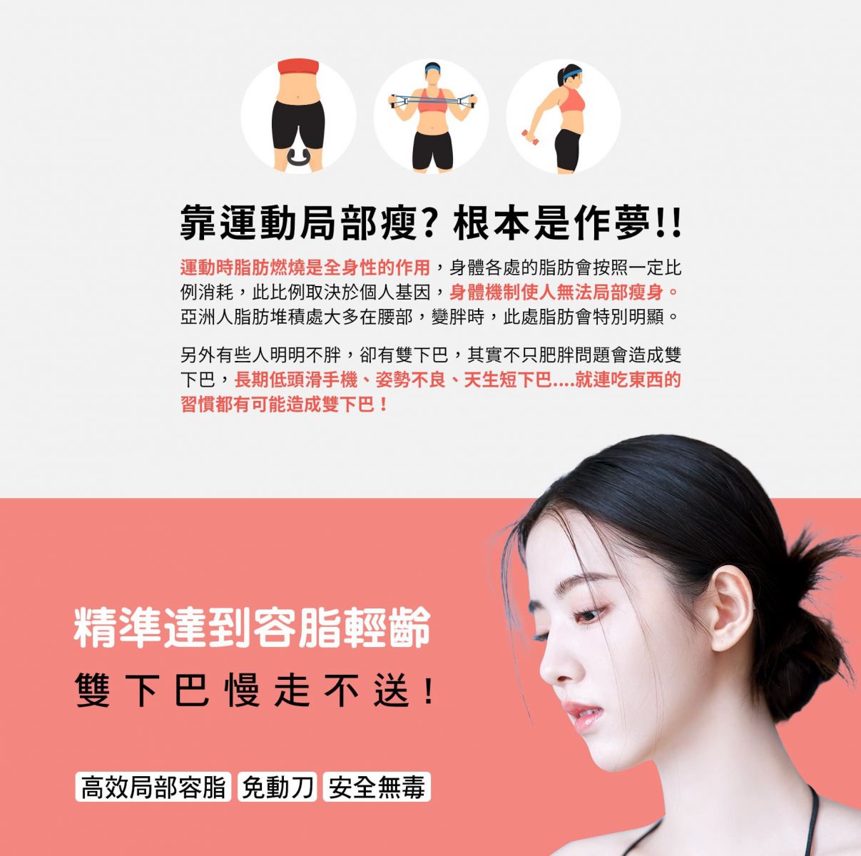 靠運動局部瘦?根本是作夢!! 運動時脂肪燃燒是全身性的作用,身體各處的脂肪會按照一定比例消耗,此比例取決於個人基因,身體機制使人無法局部瘦身。亞洲人脂肪堆積處大多在腰部,變胖時,此處脂肪會特別明顯 另外有些人明明不胖,卻有雙下巴,其實不只肥胖問題會造成雙下巴,長期低頭滑手機、姿勢不良、天生短下巴....就連吃東西的習慣都有可能造成雙下巴! 精準達到容脂輕齡 雙下巴慢走不送! 高效局部容脂 免動刀 安全無毒