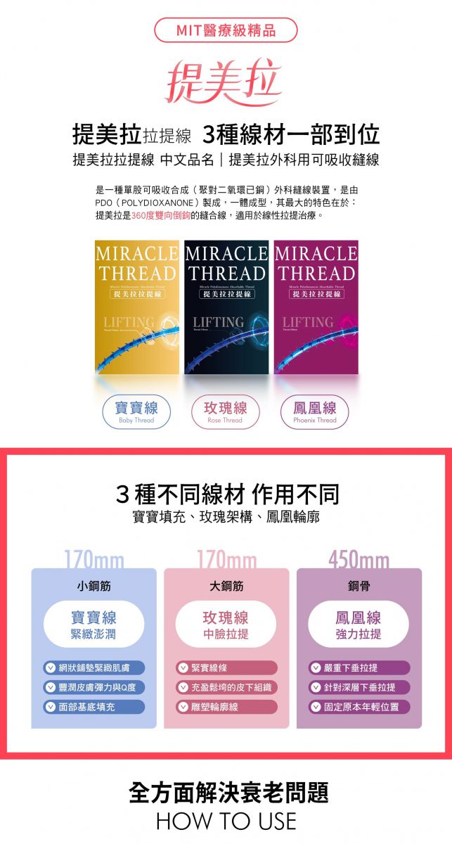 MIT醫療級精品 提美拉拉提線 3種線材一部到位 提美拉拉提線 中文品名 | 提美拉外科用可吸收縫線 是一種單股可吸收合成(聚對二氧環已銅)外科縫線裝置,是由PDO(POLYDIOXANONE)製成,一體成型,其最大的特色在於:提美拉是360度雙向倒鉤的縫合線,適用於線性拉提治療。 寶寶線 - Baby Thread 玫瑰線 - Rose Thread 鳳凰線 - Phoenix Thread