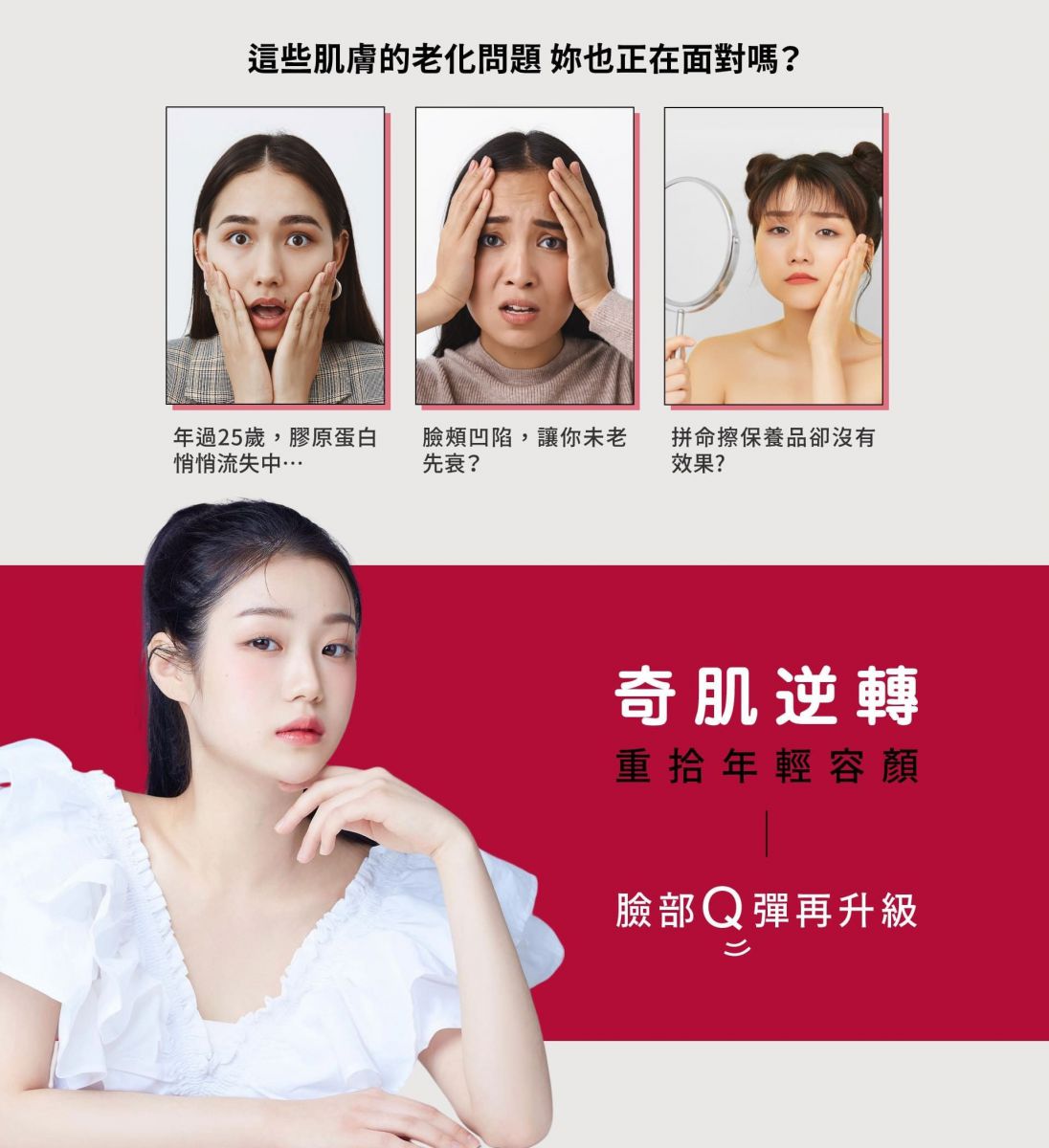 這些肌膚的老化問題 你也正在面對嗎? 年過25歲,膠原蛋白悄悄流失中… 臉頰凹陷,讓你未老先衰? 拼命擦保養品卻沒有效果? 奇肌逆轉 重拾年輕容顏 臉部Q彈再升級