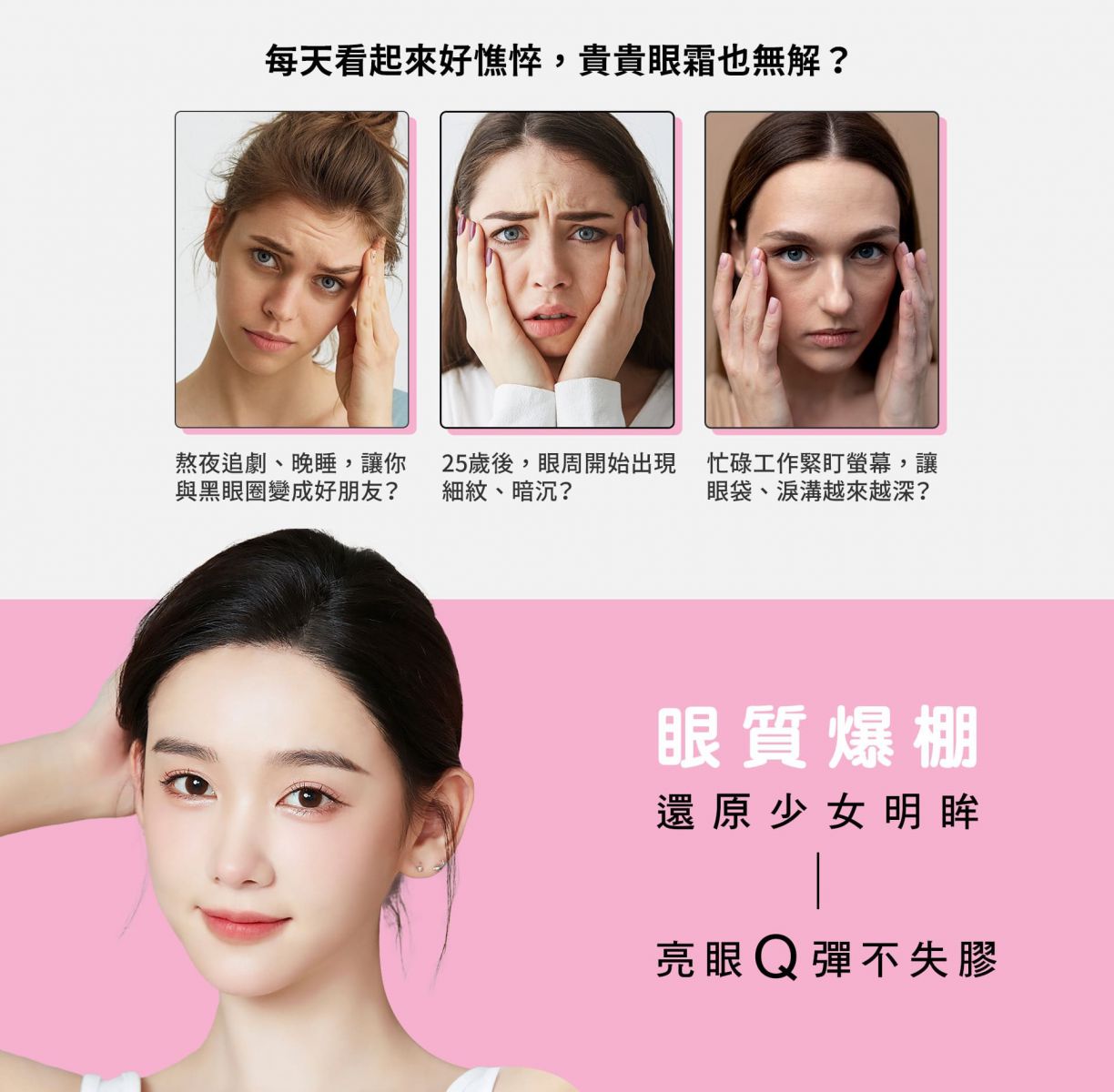 每天看起來好憔悴,貴貴眼霜也無解? 熬夜追劇、晚睡,讓你與黑眼圈變成好朋友? 25歲後,眼周開始出現細紋、暗沉? 忙碌工作緊盯螢幕,讓眼袋、淚溝越來越深? 眼質爆棚,還原少女明眸,亮眼Q彈不失膠!