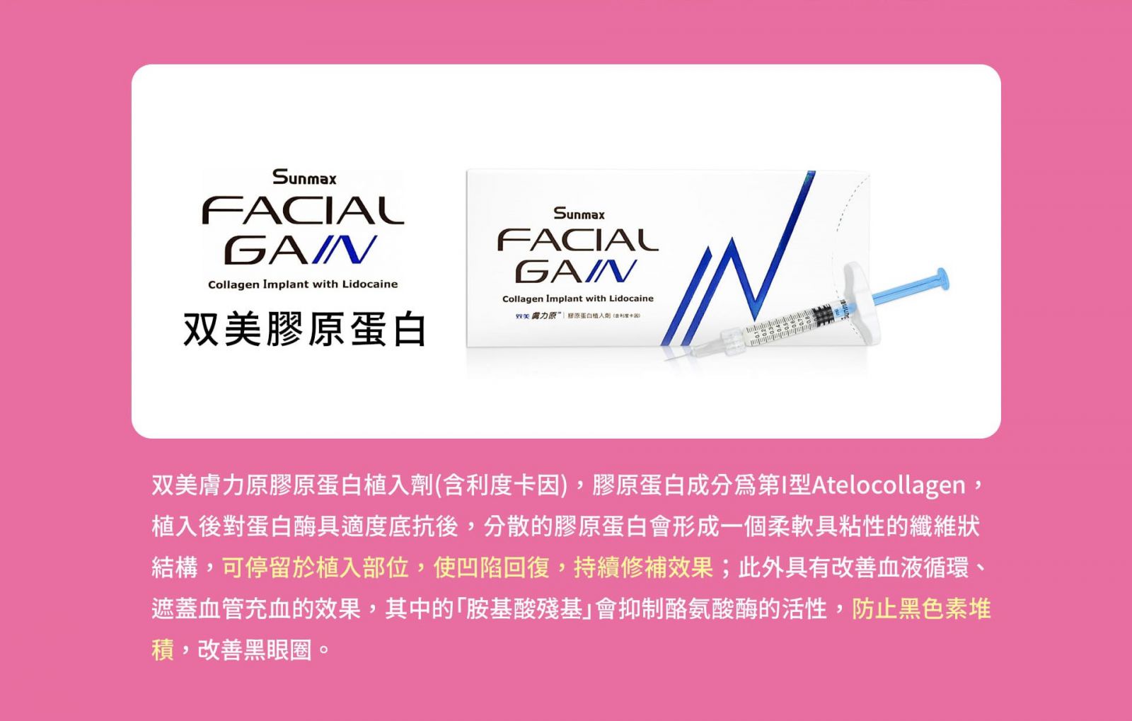 SunmaxFACIALGAINCollagen Implant with Lidocaine 双美膚力原“原蛋白植入劑(含利度卡因)   双美膚力原膠原蛋白植入劑(含利度卡因),膠原蛋白成分爲第I型Atelocollagen,植入後對蛋白酶具適度底抗後,分散的膠原蛋白會形成一個柔軟具粘性的纖維狀結構,可停留於植入部位,使凹陷回復,持續修補效果;此外具有改善血液循環、遮蓋血管充血的效果,其中的「胺基酸殘基」會抑制酪氨酸酶的活性,防止黑色素堆積,改善黑眼圈。  衛福部登記許可中文名稱: “双美” 膚力原膠原蛋白植入劑（含利度卡因） 衛福部登記許可英文名稱: Sunmax FACIALGAIN Collagen Implant with Lidocaine 衛署醫器輸字第002164號。