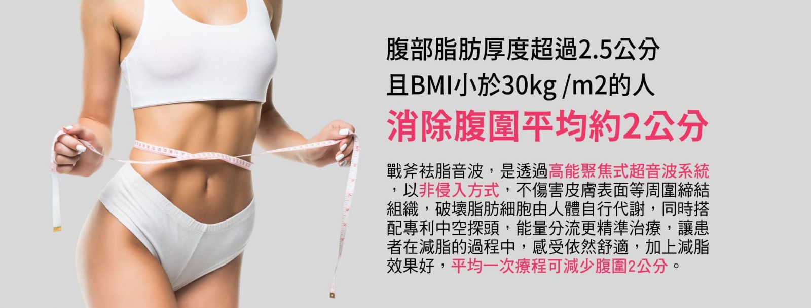 UTIMS A3 戰斧探頭S曲線 腹部脂肪厚度超過2.5公分且BMI小於30kg/m2的人 消除腹圍平均約2公分 戰斧祛脂音波,是透過高能聚焦式超音波系統,以非侵入方式,不傷害皮膚表面等周圍締結組織,破壞脂肪細胞由人體自行代謝,同時搭配專利中空探頭,能量分流更精準治療,讓患者在減脂的過程中,感受依然舒適,加上減脂效果好,平均一次療程可減少腹圍2公分